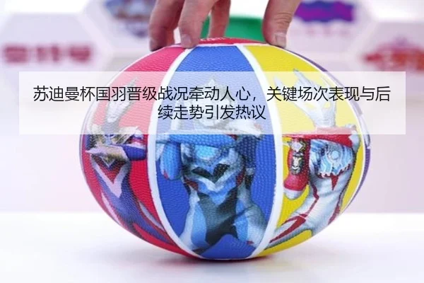 苏迪曼杯国羽晋级战况牵动人心，关键场次表现与后续走势引发热议 - kaiyun