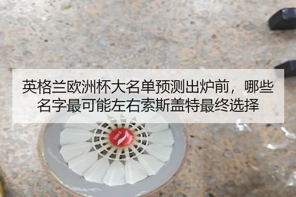 英格兰欧洲杯大名单预测出炉前，哪些名字最可能左右索斯盖特最终选择